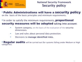 National Security Framework
                                            Security policy

 Public Administrations will have a security policy
on the basis of the basic principles and minimum requirements.

 In order to satisfy the minimum requirements, proportional
security measures will be adopted taking into account:
               System category, on the basis of the evaluation of the security
               dimensions.
               Law and rules about personal data protection.
               Decisions to manage identified risks.

 Regular audits           will be carried out (for systems falling under Medium or High
categories).




                                                                                 13
 