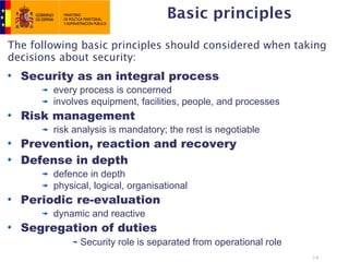 Basic principles
The following basic principles should considered when taking
decisions about security:
  Security as an integral process
        every process is concerned
        involves equipment, facilities, people, and processes
  Risk management
        risk analysis is mandatory; the rest is negotiable
  Prevention, reaction and recovery
  Defense in depth
        defence in depth
        physical, logical, organisational
  Periodic re-evaluation
        dynamic and reactive
  Segregation of duties
              Security role is separated from operational role
                                                                 14
 