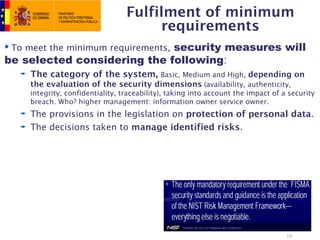 Fulfilment of minimum
                                      requirements
 To meet the minimum requirements, security measures will
be selected considering the following:
    The category of the system, Basic, Medium and High, depending on
    the evaluation of the security dimensions (availability, authenticity,
    integrity, confidentiality, traceability), taking into account the impact of a security
    breach. Who? higher management: information owner service owner.
    The provisions in the legislation on protection of personal data.
    The decisions taken to manage identified risks.




                                                                                  16
 