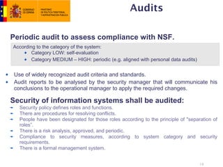 Audits

Periodic audit to assess compliance with NSF.
According to the category of the system:
        Category LOW: self-evaluation
        Category MEDIUM – HIGH: periodic (e.g. aligned with personal data audits)


 Use of widely recognized audit criteria and standards.
 Audit reports to be analysed by the security manager that will communicate his
 conclusions to the operational manager to apply the required changes.

Security of information systems shall be audited:
   Security policy defines roles and functions.
   There are procedures for resolving conflicts.
   People have been designated for those roles according to the principle of "separation of
   roles”.
   There is a risk analysis, approved, and periodic.
   Compliance to security measures, according to system category and security
   requirements.
   There is a formal management system.


                                                                                    19
 