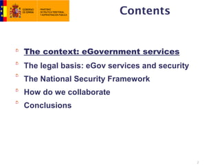 Contents


The context: eGovernment services
The legal basis: eGov services and security
The National Security Framework
How do we collaborate
Conclusions




                                              2
 