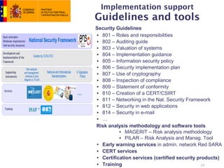 Implementation support
Guidelines and tools
Security Guidelines
• 801 – Roles and responsibilities
• 802 – Auditing guide
• 803 – Valuation of systems
• 804 – Implementation guidance
• 805 – Information security policy
• 806 – Security implementation plan
• 807 – Use of cryptography
• 808 – Inspection of compliance
• 809 – Statement of conformity
• 810 – Creation of a CERT/CSIRT
• 811 – Networking in the Nat. Security Framework
• 812 – Security in web applications
• 814 – Security in e-mail
• …
Risk analysis methodology and software tools
          • MAGERIT – Risk analysis methodology
          • PILAR – Risk Analysis and Manag. Tool
• Early warning services in admin. network Red SARA
• CERT services
• Certification services (certified security products)
• Training                                     20
 