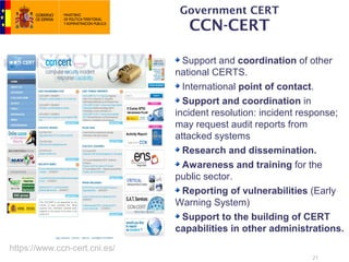 Government CERT
                                  CCN-CERT

                                 Support and coordination of other
                               national CERTS.
                                 International point of contact.
                                 Support and coordination in
                               incident resolution: incident response;
                               may request audit reports from
                               attacked systems
                                 Research and dissemination.
                                 Awareness and training for the
                               public sector.
                                 Reporting of vulnerabilities (Early
                               Warning System)
                                 Support to the building of CERT
                               capabilities in other administrations.
https://www.ccn-cert.cni.es/
                                                              21
 