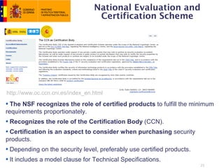 National Evaluation and
                                   Certification Scheme




http://www.oc.ccn.cni.es/index_en.html

  The NSF recognizes the role of certified products to fulfill the minimum
requirements proportionately.
 Recognizes the role of the Certification Body (CCN).
 Certification is an aspect to consider when purchasing security
products.
 Depending on the security level, preferably use certified products.
 It includes a model clause for Technical Specifications.
                                                                       22
 
