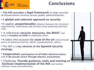 Conclusions

 The NSF provides a legal framework to align security
of eGovernment services across public administrations.
 A global and coherent approach to security.
 It applies proportionality: balance between the minimum
requirements, information and services to be protected and their
risks.

  It references security measures, the WHAT, but
there is freedom on HOW to implement them.

 It takes into account the state of the art and principal
terms of reference from EU, OECD, standardization, others.

 The NSF is a key element of the Spanish Security
strategy.
 Cooperation: participation of all Public Administrations;
and of the private sector through Industry associations.

 Challenge: Provide guidance, tools and training to
facilitate implementation of the NSF and resolve
common issues and difficulties.
                                                                   27
 