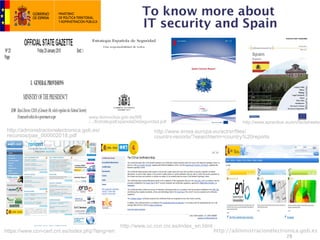 To know more about
                                                              IT security and Spain




                                    www.lamoncloa.gob.es/NR
                                    /.../EstrategiaEspanolaDeSeguridad.pdf                            http://www.epractice.eu/en/factsheets/
 http://administracionelectronica.gob.es/                           http://www.enisa.europa.eu/act/sr/files/
 recursos/pae_000002018.pdf                                         country-reports/?searchterm=country%20reports




                                                   http://www.oc.ccn.cni.es/index_en.html
https://www.ccn-cert.cni.es/index.php?lang=en                                               http://administracionelectronica.gob.es
                                                                                                                           28
 