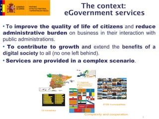 The context:
                       eGovernment services
 To improve the quality of life of citizens and reduce
administrative burden on business in their interaction with
public administrations.
  To contribute to growth and extend the benefits of a
digital society to all (no one left behind).
 Services are provided in a complex scenario.




                                                     3
 
