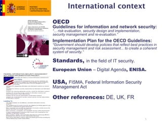 International context

OECD
Guidelines for information and network security:
“... risk evaluation, security design and implementation,
security management and re-evaluation.”
Implementation Plan for the OECD Guidelines:
“Government should develop policies that reflect best practices in
security management and risk assessment... to create a coherent
system of security.”

Standards, in the field of IT security.
European Union – Digital Agenda, ENISA.

USA, FISMA, Federal Information Security
Management Act

Other references: DE, UK, FR


                                                            5
 