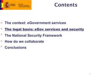 Contents


The context: eGovernment services
The legal basis: eGov services and security
The National Security Framework
How do we collaborate
Conclusions




                                              6
 