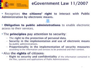 eGovernment Law 11/2007

  Recognises the citizens’ right to interact with Public
Administration by electronic means.

  Obligation to public administrations to enable electronic
access to their services.

 The principles pay attention to security:
   – The right to the protection of personal data.
   – Security in the implementation and use of electronic means
     by public administrations.
   – Proportionality in the implementation of security measures
     according to the information and services to be protected and their context.

 Also the rights of citizens:
   – Right to security and confidentiality of the information contained in
     the files, systems and applications of Public Administrations.


                                                                             7
 