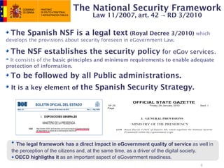 The National Security Framework
                                     Law 11/2007, art. 42 → RD 3/2010

 The Spanish NSF is a legal text (Royal Decree 3/2010) which
develops the provisions about security foreseen in eGovernment Law.

 The NSF establishes the security policy for eGov services.
  It consists of the basic principles and minimum requirements to enable adequate
protection of information.

 To be followed by all Public administrations.
  It is a key element of the Spanish Security Strategy.




    The legal framework has a direct impact in eGovernment quality of service as well in
  the perception of the citizens and, at the same time, as a driver of the digital society.
    OECD highligths it as an important aspect of eGovernment readiness.
                                                                                     8
 
