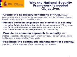 Why the National Security
                                   Framework is needed
                                                Objectives
  Create the necessary conditions of trust, through
measures to ensure IT security for the exercise of rights and the fulfillment of duties
through the electronic access to public services.

  Provide common languange and elements of security
    to guide Public Administrations in the implementation of ICT security.
    to facilitate interaction between Public Administrations and
    to communicate security requirements to the Industry.

 Provide an common approach to security                       which
enables cooperation to deliver eGoverment services. The NSF complements
the National Interoperability Framework.

 Facilitate the continuous management of security,
regardless of the impulses of the moment or lack thereof.




                                                                                  9
 