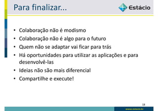 Para finalizar...

• Colaboração não é modismo
• Colaboração não é algo para o futuro
• Quem não se adaptar vai ficar para trás
• Há oportunidades para utilizar as aplicações e para
  desenvolvê-las
• Ideias não são mais diferencial
• Compartilhe e execute!



                                                        18
 