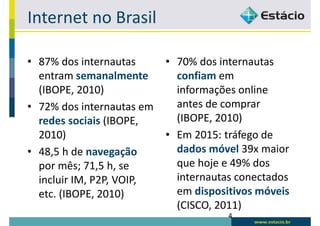 Internet no Brasil

• 87% dos internautas      • 70% dos internautas
  entram semanalmente        confiam em
  (IBOPE, 2010)              informações online
• 72% dos internautas em     antes de comprar
  redes sociais (IBOPE,      (IBOPE, 2010)
  2010)                    • Em 2015: tráfego de
• 48,5 h de navegação        dados móvel 39x maior
  por mês; 71,5 h, se        que hoje e 49% dos
  incluir IM, P2P, VOIP,     internautas conectados
  etc. (IBOPE, 2010)         em dispositivos móveis
                             (CISCO, 2011)
                                       4
 