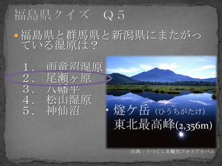  福島県と群馬県と新潟県にまたがっ
ている湿原は？
１.   雨竜沼湿原
２.   尾瀬ヶ原
３.   八幡平
４.   松山湿原
５.   神仙沼  ・燧ケ岳（ひうちがたけ）
           東北最高峰(2,356m)
             出典：うつくしま観光フォトアルバム
 
