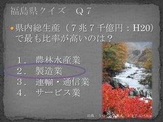  県内総生産（７兆７千億円：H20）
で最も比率が高いのは？

１.   農林水産業
２.   製造業
３.   運輸・通信業
４.   サービス業

          出典：うつくしま観光フォトアルバム
 