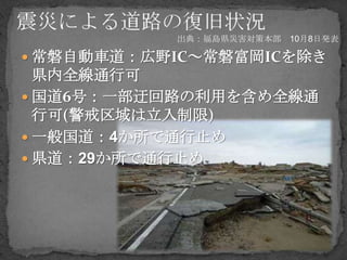 出典：福島県災害対策本部 10月8日発表

 常磐自動車道：広野IC～常磐富岡ICを除き
  県内全線通行可
 国道6号：一部迂回路の利用を含め全線通
  行可(警戒区域は立入制限)
 一般国道：4か所で通行止め
 県道：29か所で通行止め
 