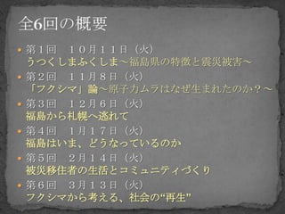  第１回   １０月１１日（火）
    うつくしまふくしま～福島県の特徴と震災被害～
   第２回 １１月８日（火）
    「フクシマ」論～原子力ムラはなぜ生まれたのか？～
   第３回 １２月６日（火）
    福島から札幌へ逃れて
   第４回 １月１７日（火）
    福島はいま、どうなっているのか
   第５回 ２月１４日（火）
    被災移住者の生活とコミュニティづくり
   第６回 ３月１３日（火）
    フクシマから考える、社会の“再生”
 