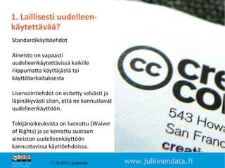 1. Laillisesti uudelleen-
käytettävää?
Standardikäyttöehdot

Aineisto on vapaasti
uudelleenkäytettävissä kaikille
riippumatta käyttäjästä tai
käyttötarkoituksesta

Lisensointiehdot on esitetty selvästi ja
läpinäkyvästi siten, että ne kannustavat
uudelleenkäyttöön.

Tekijänoikeuksista on luovuttu (Waiver
of Rights) ja se kerrottu suoraan
aineiston uudelleenkäyttöön
kannustavissa käyttöehdoissa.
                                                                   10

Attribution - Share
Alike 1.0 Finland
                      11.10.2011 Jyväskylä   www.julkinendata.fi
 
