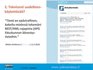 2. Teknisesti uudelleen-
käytettävää?

”Tämä on epävirallinen,
kokeilu-mielessä tekemäni
REST/XML-rajapinta (API)
Eduskunnan äänestys-
tietoihin.”

-Mikko Heikkinen (biomi.org) 11.3.2010




                                                                   11

Attribution - Share
Alike 1.0 Finland
                      11.10.2011 Jyväskylä   www.julkinendata.fi
 