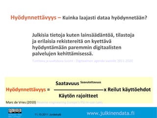 Hyödynnettävyys – Kuinka laajasti dataa hyödynnetään?

                       Julkisia tietoja kuten lainsäädäntöä, tilastoja
                       ja erilaisia rekistereitä on kyettävä
                       hyödyntämään paremmin digitaalisten
                       palvelujen kehittämisessä.
                       Tuottava ja uudistuva Suomi - Digitaalinen agenda vuosille 2011-2020




                                       Saatavuus Saavutettavuus
Hyödynnettävyys =                                                      x Reilut käyttöehdot
                                          Käytön rajoitteet
Marc de Vries (2010) Reverse engineering Europe’s PSI re-use rules
                                                                                              12

 Attribution - Share
 Alike 1.0 Finland
                        11.10.2011 Jyväskylä               www.julkinendata.fi
 