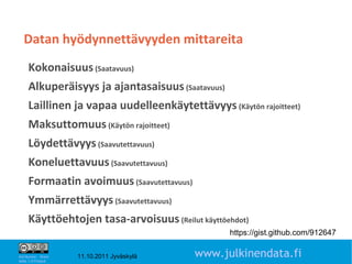 Datan hyödynnettävyyden mittareita
     Kokonaisuus (Saatavuus)
     Alkuperäisyys ja ajantasaisuus (Saatavuus)
     Laillinen ja vapaa uudelleenkäytettävyys (Käytön rajoitteet)
     Maksuttomuus (Käytön rajoitteet)
     Löydettävyys (Saavutettavuus)
     Koneluettavuus (Saavutettavuus)
     Formaatin avoimuus (Saavutettavuus)
     Ymmärrettävyys (Saavutettavuus)
     Käyttöehtojen tasa-arvoisuus (Reilut käyttöehdot)
                                                   https://gist.github.com/912647
                                                                              13

Attribution - Share
Alike 1.0 Finland
                      11.10.2011 Jyväskylä   www.julkinendata.fi
 