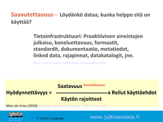 Saavutettavuus - Löydänkö dataa, kunka helppo sitä on
    käyttää?

                       Tietoinfrastruktuuri: Proaktiivinen aineistojen
                       julkaisu, koneluettavuus, formaatit,
                       standardit, dokumentaatio, metatiedot,
                       linked data, rajapinnat, datakatalogit, jne.
                       Esim. Laki ja asetus paikkatietoinfrastruktuurista




                                       Saatavuus Saavutettavuus
Hyödynnettävyys =                                                           x Reilut käyttöehdot
                                          Käytön rajoitteet
Marc de Vries (2010) Reverse engineering Europe’s PSI re-use rules
                                                                                              16

 Attribution - Share
 Alike 1.0 Finland
                        11.10.2011 Jyväskylä                  www.julkinendata.fi
 