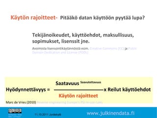 Käytön rajoitteet- Pitääkö datan käyttöön pyytää lupa?

                       Tekijänoikeudet, käyttöehdot, maksullisuus,
                       sopimukset, lisenssit jne.
                       Avoimista lisensointikäytännöistä esim. Creative Commons (CC) ja Public
                       Domain Dedication and License (PDDL)




                                       Saatavuus Saavutettavuus
Hyödynnettävyys =                                                      x Reilut käyttöehdot
                                          Käytön rajoitteet
Marc de Vries (2010) Reverse engineering Europe’s PSI re-use rules
                                                                                                 17

 Attribution - Share
 Alike 1.0 Finland
                        11.10.2011 Jyväskylä                www.julkinendata.fi
 