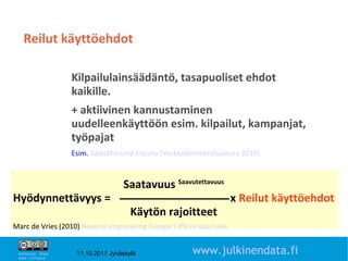 Reilut käyttöehdot

                       Kilpailulainsäädäntö, tasapuoliset ehdot
                       kaikille.
                       + aktiivinen kannustaminen
                       uudelleenkäyttöön esim. kilpailut, kampanjat,
                       työpajat
                       Esim. Apps4Finland kilpailu (Verkkodemokratiaseura 2010)



                                       Saatavuus Saavutettavuus
Hyödynnettävyys =                                                     x Reilut käyttöehdot
                                          Käytön rajoitteet
Marc de Vries (2010) Reverse engineering Europe’s PSI re-use rules
                                                                                       18

 Attribution - Share
 Alike 1.0 Finland
                        11.10.2011 Jyväskylä               www.julkinendata.fi
 
