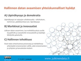 Hallinnon datan avaamisen yhteiskunnalliset hyödyt

A) Läpinäkyvyys ja demokratia
Läpinäkyvyys on nykyajan uskottavuutta - rahoituksen,
   toiminnan, päätöksenteon jne. läpinäkyvyys

B) Markkinat ja innovaatiot
Julkisen datan avaaminen, luo mahdollisuuksia uusille
    kaupallisille ja sosiaalisille innovaatioille ja käyttäjä-
    lähtöisille palveluille.

C) Hallinnon tehokkuus
Avoin data virtaviivaistaa prosesseja ja mahdollistaa
   yhteistyötä viranomaisten välillä, sekä viranomaisten
   ja yritysten ja kansalaisten kesken.



                                                                                   3

Attribution - Share
Alike 1.0 Finland
                      11.10.2011 Jyväskylä                   www.julkinendata.fi
 
