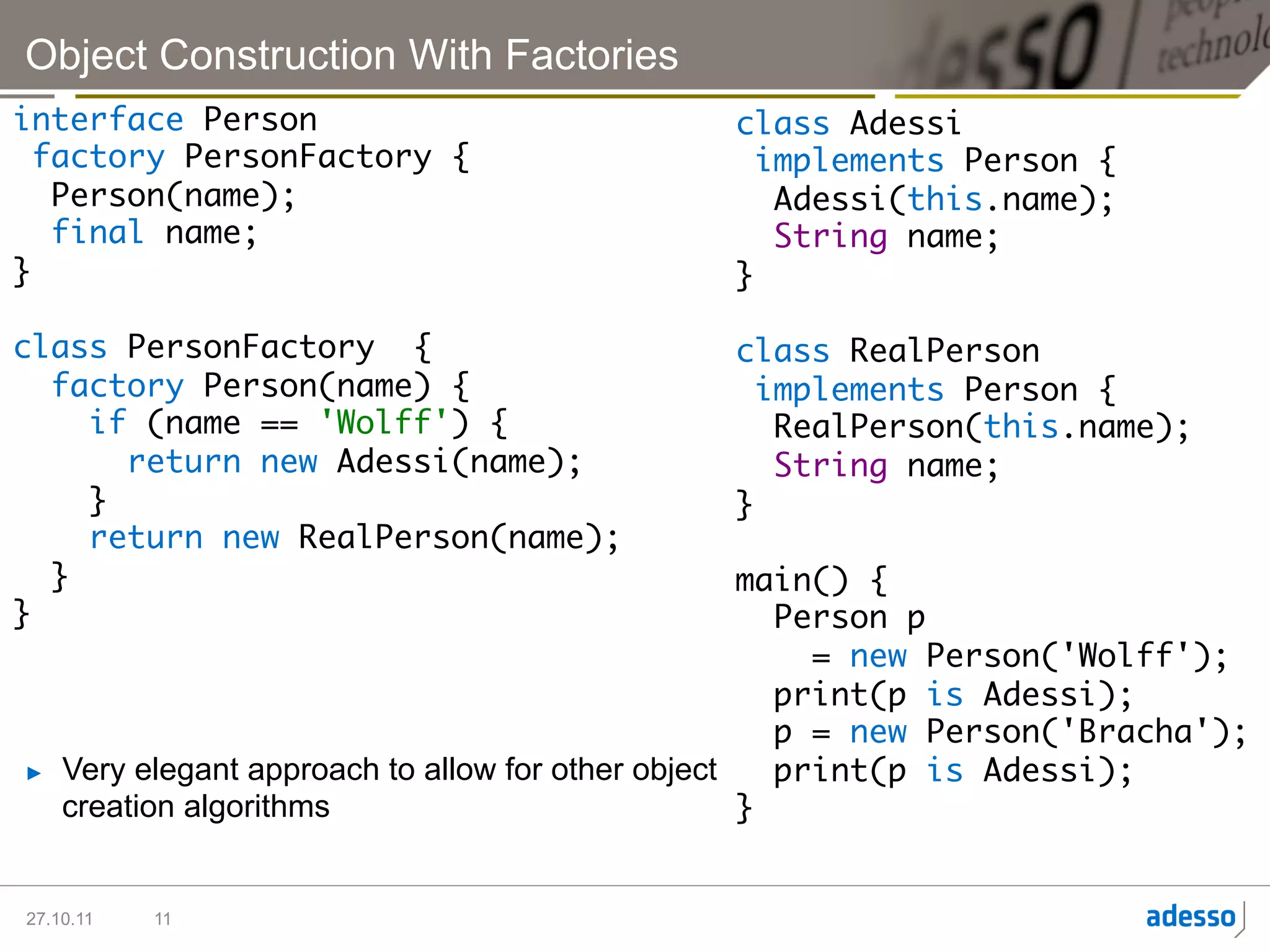 Object Construction With Factories
interface Person	                                    class Adessi	
  factory PersonFactory {	                             implements Person {	
   Person(name);	                                       Adessi(this.name);	
   final name;	                                         String name;	
}	                                                   }	
	                                                    	
class PersonFactory {	                               class RealPerson	
   factory Person(name) {	                             implements Person {	
      if (name == 'Wolff') {	                           RealPerson(this.name);	
        return new Adessi(name);	                       String name;	
      } 	                                            }	
      return new RealPerson(name);	                  	
   }	                                                main() {	
}	                                                      Person p	
	                                                         = new Person('Wolff');	
                                                        print(p is Adessi);	
                                                        p = new Person('Bracha');	
►    Very elegant approach to allow for other object    print(p is Adessi);	
     creation algorithms                             }	


27.10.11   11
 