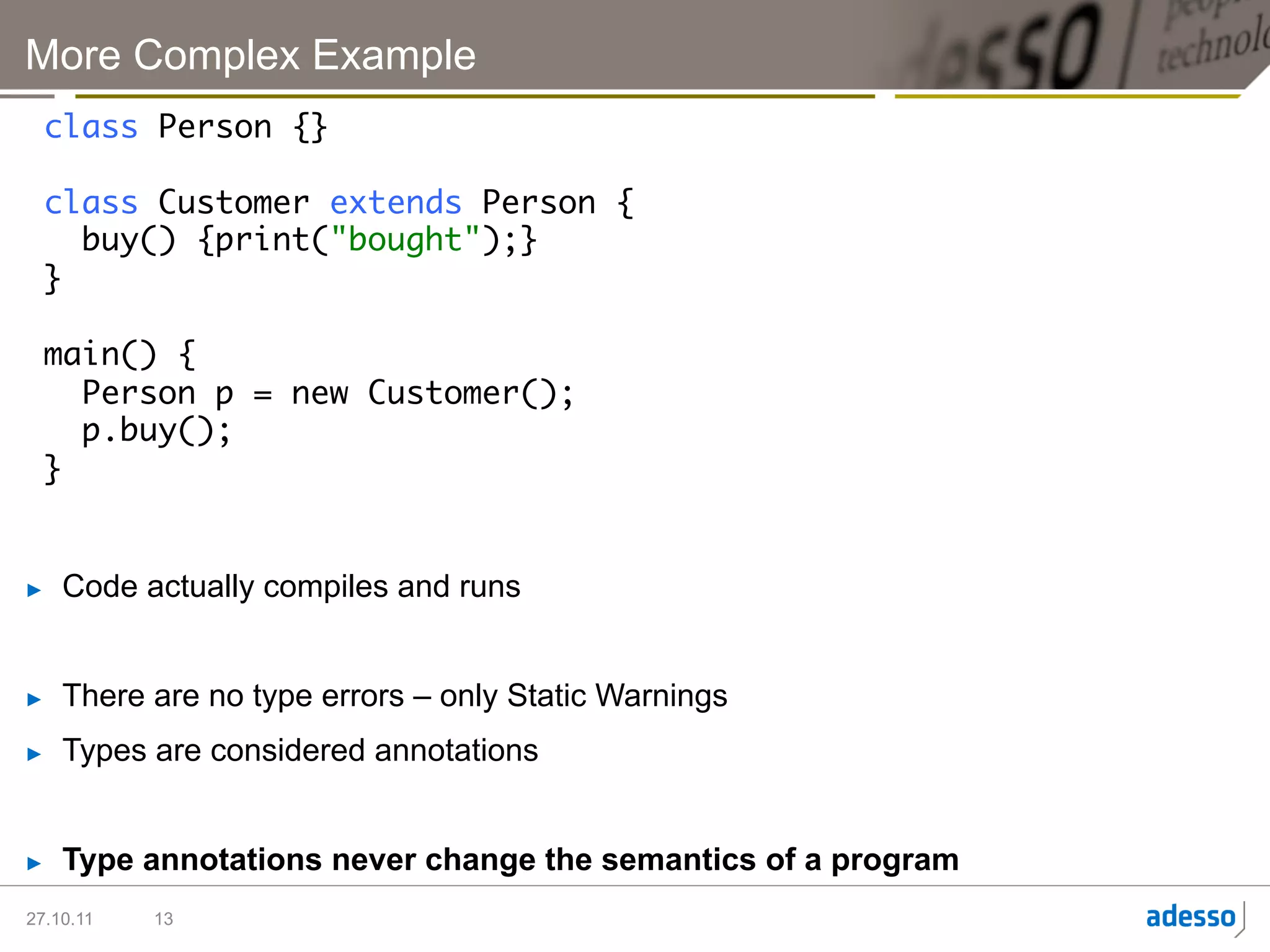 More Complex Example
  class Person {}	
  	
  class Customer extends Person {	
     buy() {print("bought");}	
  }	
  	
  main() {	
     Person p = new Customer();	
     p.buy();	
  }	


►    Code actually compiles and runs


►    There are no type errors – only Static Warnings
►    Types are considered annotations


►    Type annotations never change the semantics of a program
27.10.11   13
 