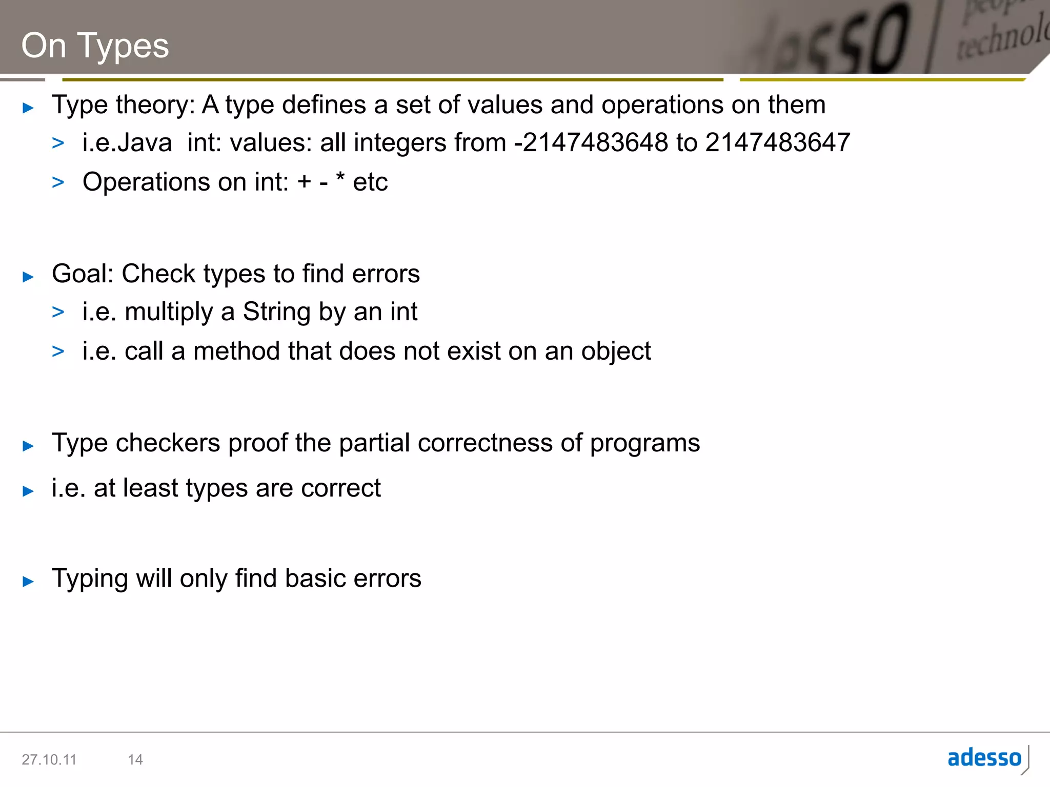 On Types
►    Type theory: A type defines a set of values and operations on them
     >  i.e.Java int: values: all integers from -2147483648 to 2147483647
     >  Operations on int: + - * etc


►    Goal: Check types to find errors
     >  i.e. multiply a String by an int
     >  i.e. call a method that does not exist on an object


►    Type checkers proof the partial correctness of programs
►    i.e. at least types are correct


►    Typing will only find basic errors




27.10.11    14
 