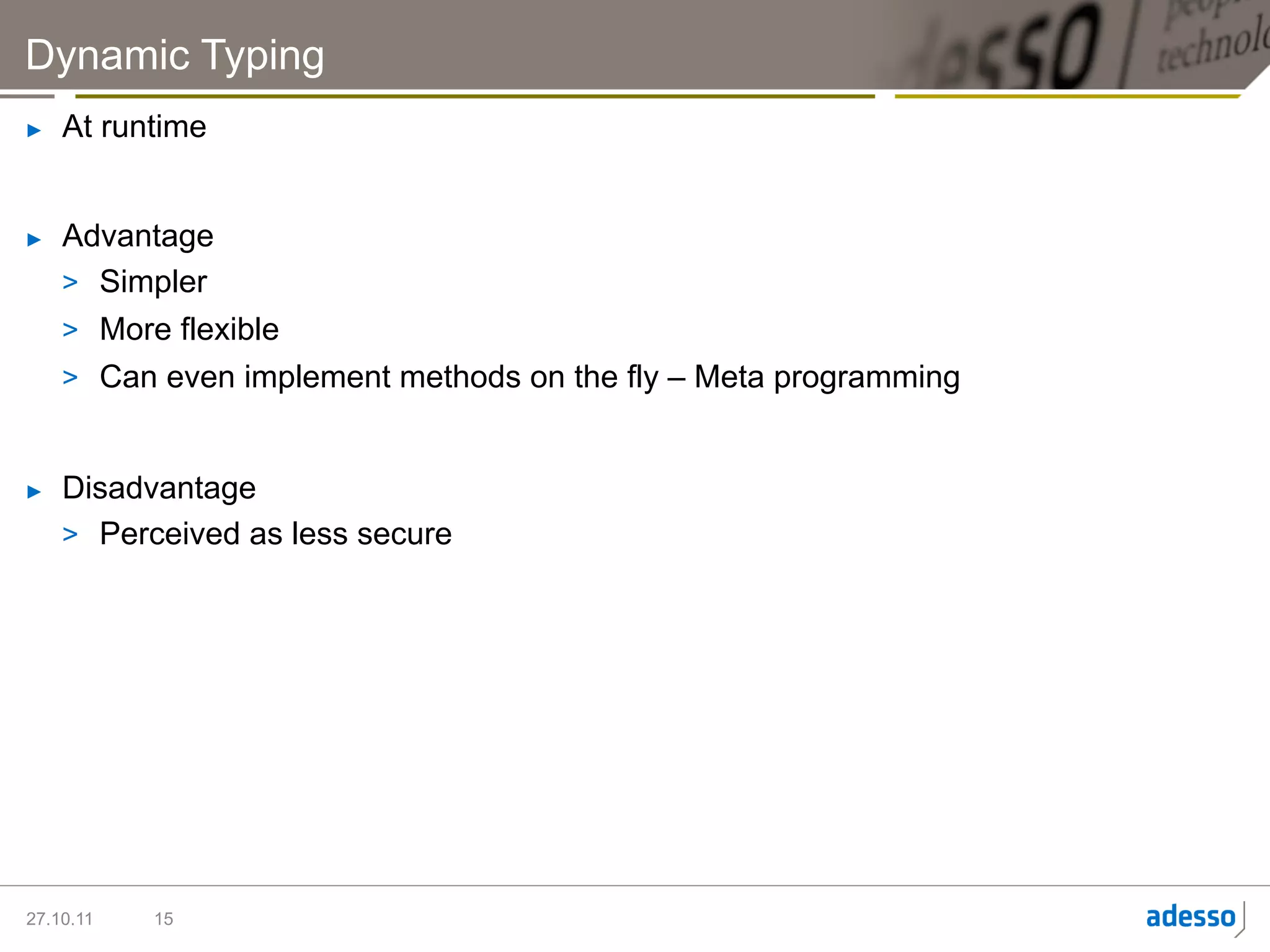 Dynamic Typing
►    At runtime


►    Advantage
     >  Simpler
     >  More flexible
     >  Can even implement methods on the fly – Meta programming


►    Disadvantage
     >  Perceived as less secure




27.10.11   15
 