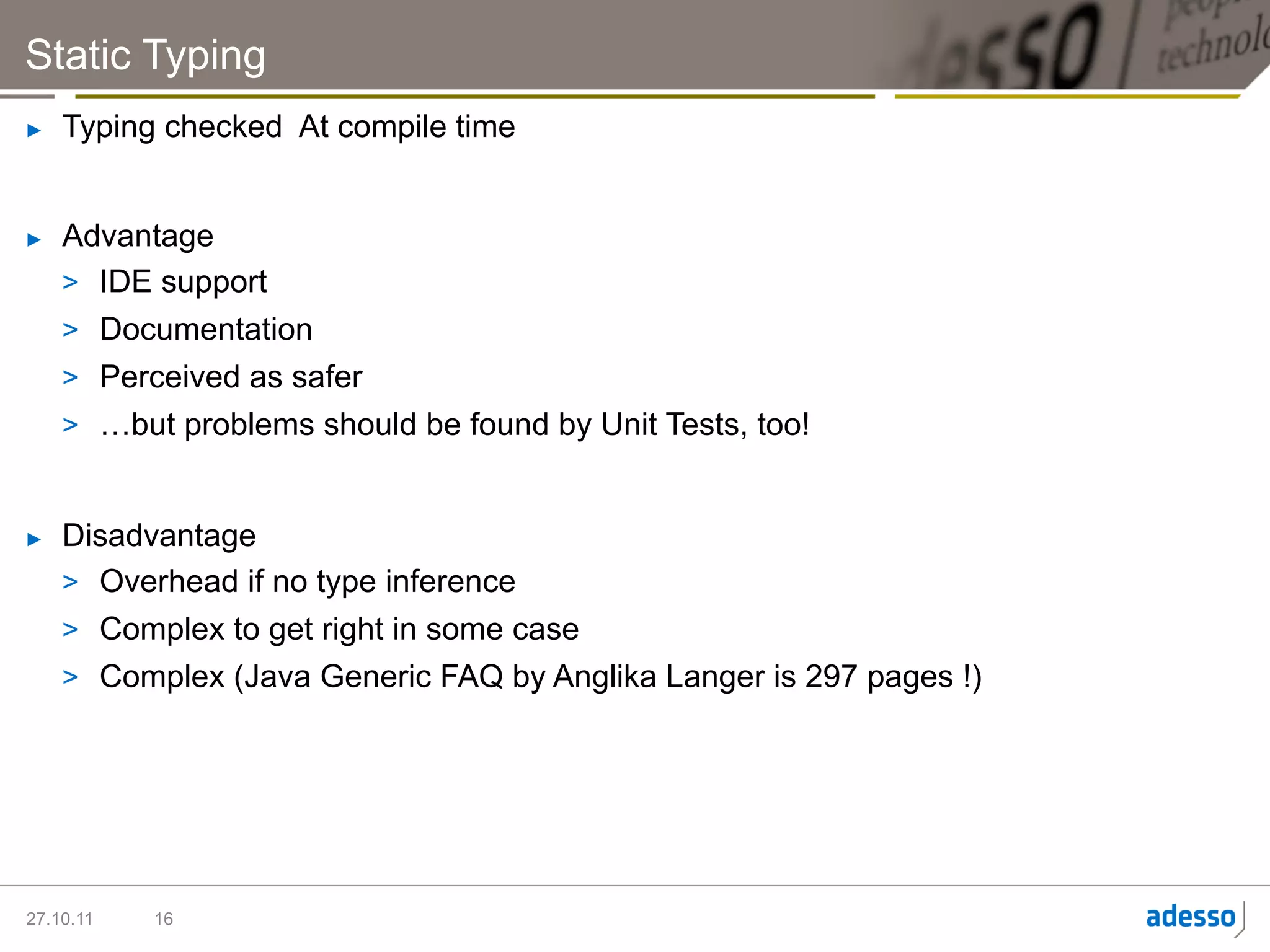 Static Typing
►    Typing checked At compile time


►    Advantage
     >  IDE support
     >  Documentation
     >  Perceived as safer
     >  …but problems should be found by Unit Tests, too!


►    Disadvantage
     >  Overhead if no type inference
     >  Complex to get right in some case
     >  Complex (Java Generic FAQ by Anglika Langer is 297 pages !)




27.10.11   16
 