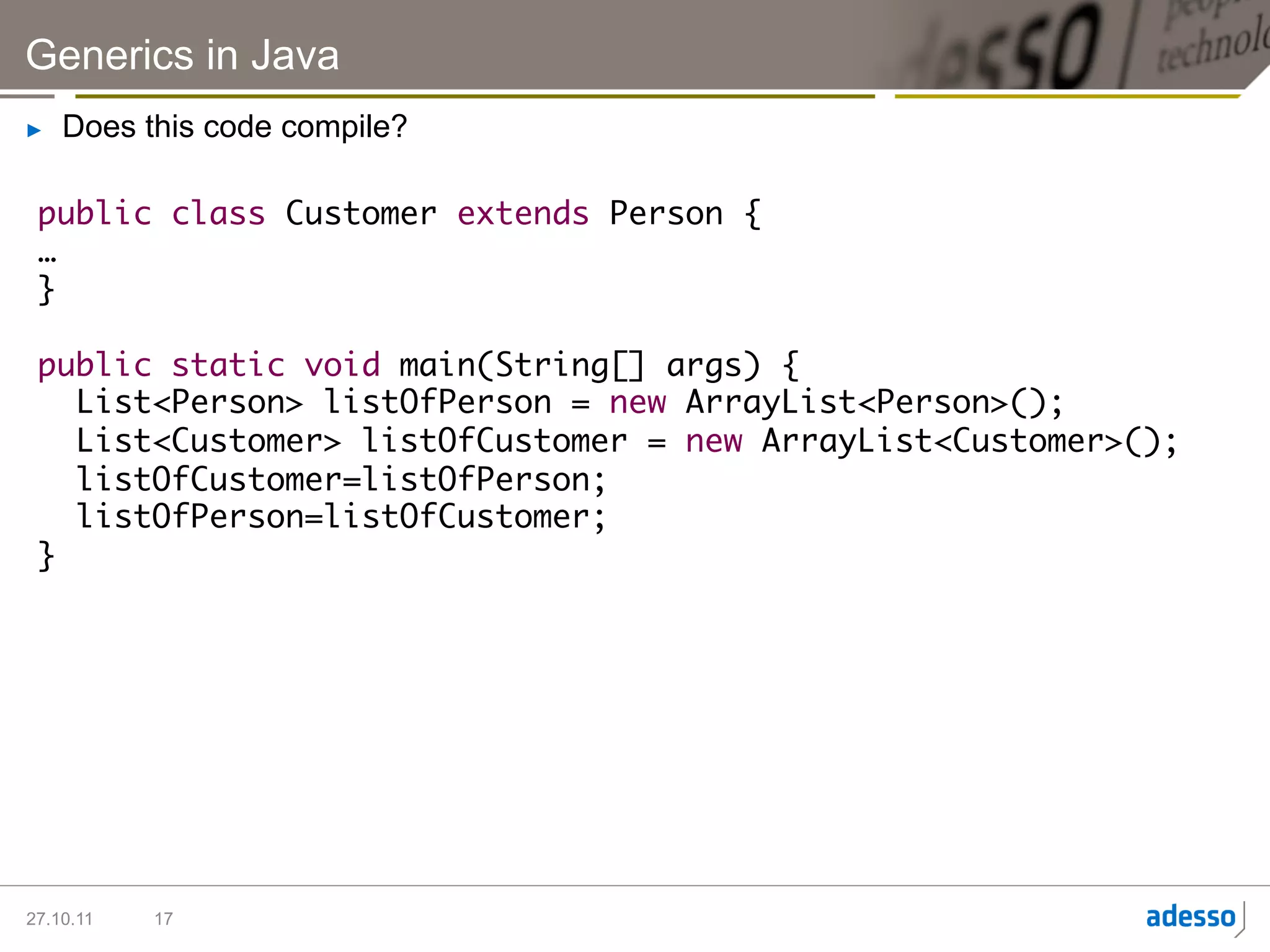 Generics in Java
►    Does this code compile?

 public class Customer extends Person {	
 …	
 }	
 	
 public static void main(String[] args) {	
    List<Person> listOfPerson = new ArrayList<Person>();	
    List<Customer> listOfCustomer = new ArrayList<Customer>();	
    listOfCustomer=listOfPerson;	
    listOfPerson=listOfCustomer;	
 }	




27.10.11   17
 