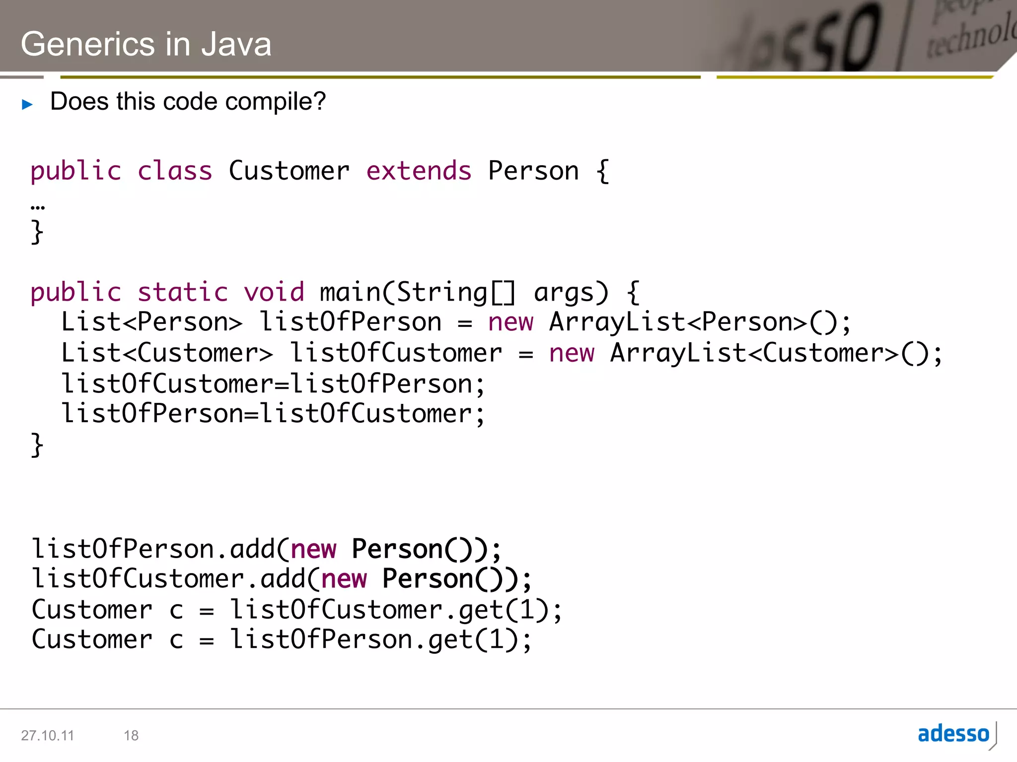 Generics in Java
►    Does this code compile?

 public class Customer extends Person {	
 …	
 }	
 	
 public static void main(String[] args) {	
    List<Person> listOfPerson = new ArrayList<Person>();	
    List<Customer> listOfCustomer = new ArrayList<Customer>();	
    listOfCustomer=listOfPerson;	
    listOfPerson=listOfCustomer;	
 }	



 listOfPerson.add(new Person());	
 listOfCustomer.add(new Person());	
 Customer c = listOfCustomer.get(1);	
 Customer c = listOfPerson.get(1);	


27.10.11   18
 