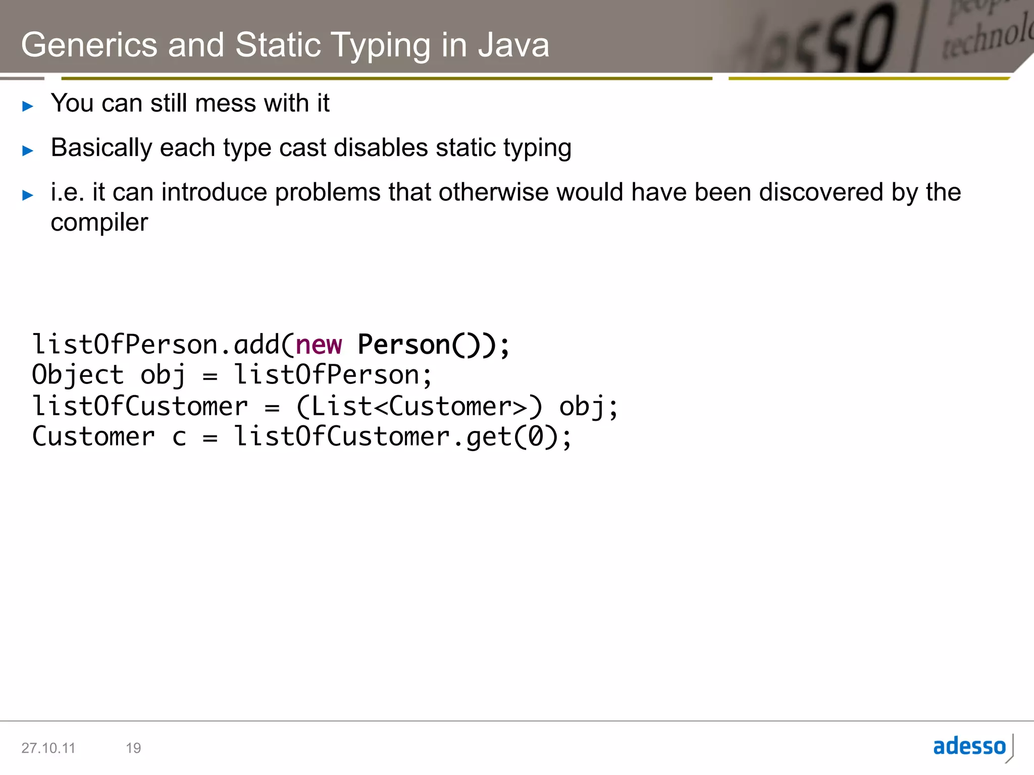 Generics and Static Typing in Java
►    You can still mess with it
►    Basically each type cast disables static typing
►    i.e. it can introduce problems that otherwise would have been discovered by the
     compiler



 listOfPerson.add(new Person());	
 Object obj = listOfPerson;	
 listOfCustomer = (List<Customer>) obj;	
 Customer c = listOfCustomer.get(0);	




27.10.11   19
 