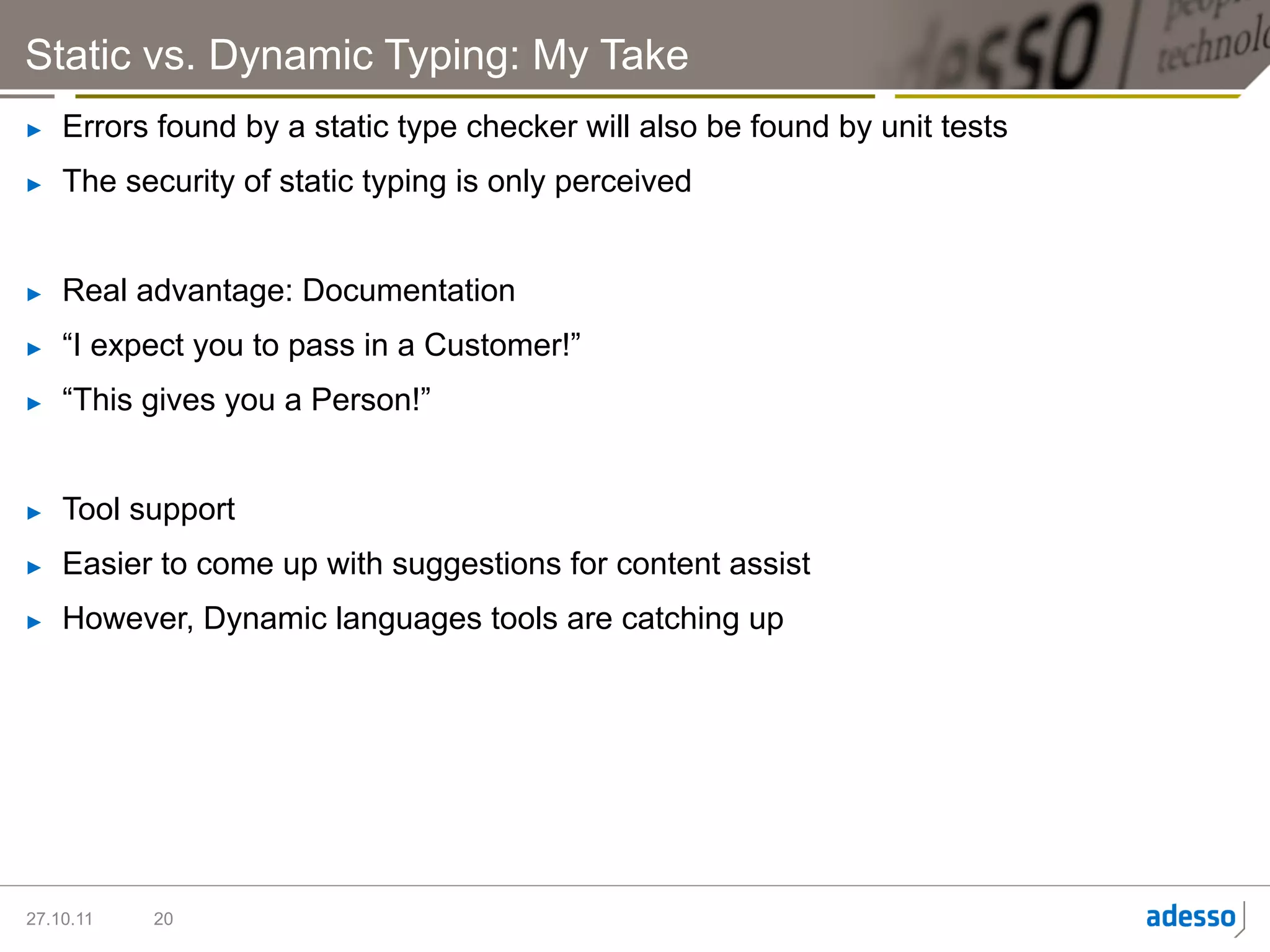 Static vs. Dynamic Typing: My Take
►    Errors found by a static type checker will also be found by unit tests
►    The security of static typing is only perceived


►    Real advantage: Documentation
►    “I expect you to pass in a Customer!”
►    “This gives you a Person!”


►    Tool support
►    Easier to come up with suggestions for content assist
►    However, Dynamic languages tools are catching up




27.10.11   20
 
