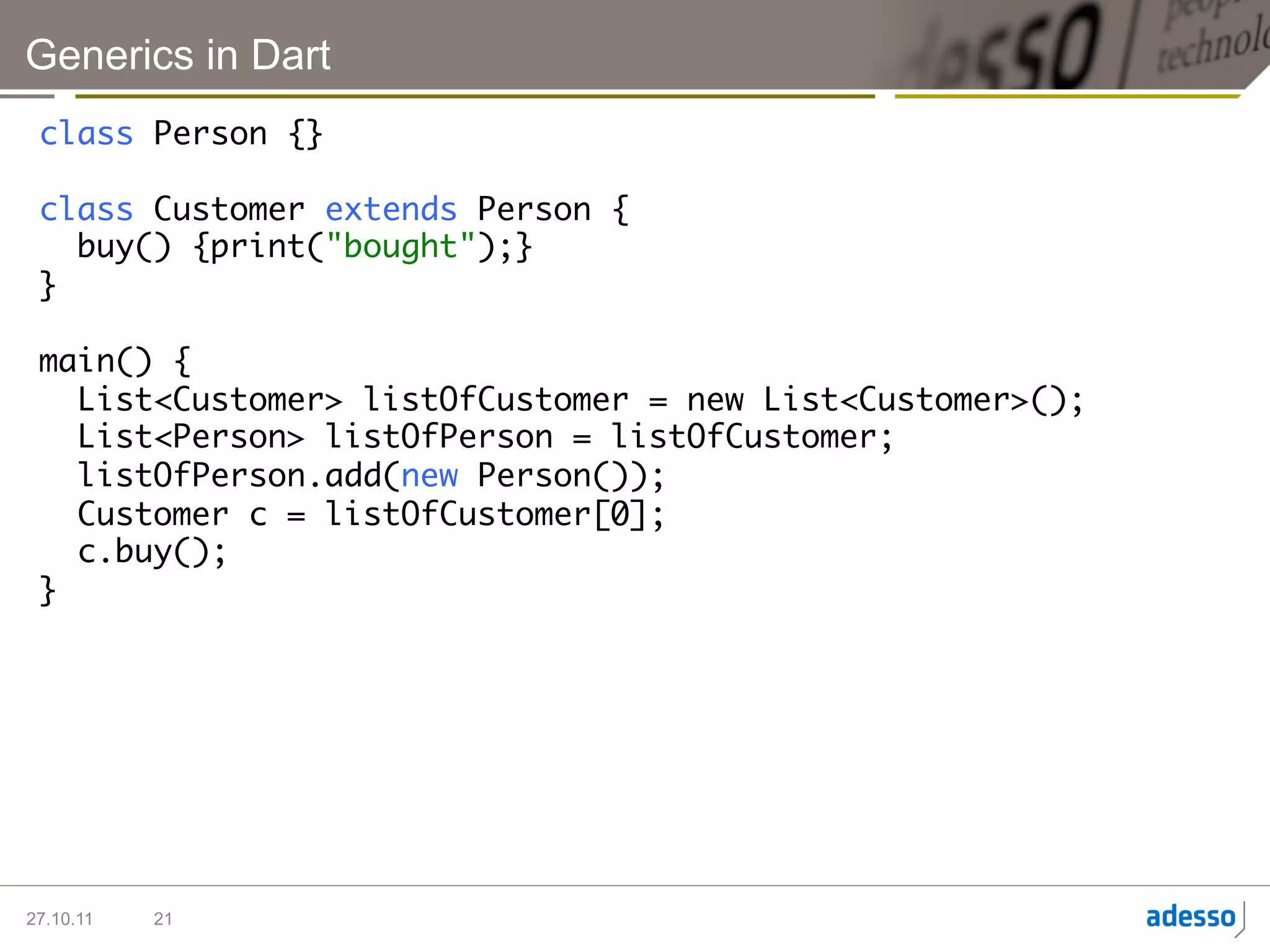 Generics in Dart
 class Person {}	
 	
 class Customer extends Person {	
    buy() {print("bought");}	
 }	
 	
 main() {	
    List<Customer> listOfCustomer = new List<Customer>();	
    List<Person> listOfPerson = listOfCustomer;	
    listOfPerson.add(new Person());	
    Customer c = listOfCustomer[0];	
    c.buy();	
 }	




27.10.11   21
 