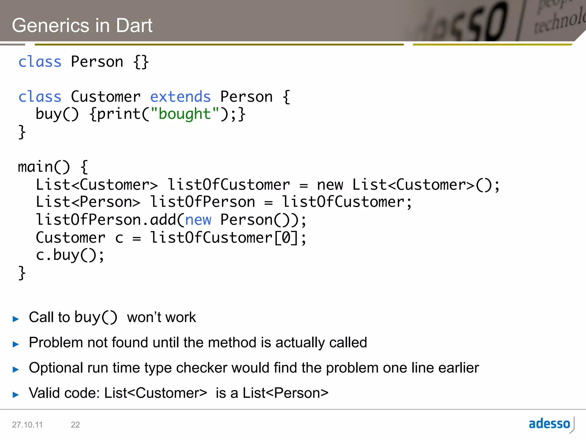 Generics in Dart
 class Person {}	
 	
 class Customer extends Person {	
    buy() {print("bought");}	
 }	
 	
 main() {	
    List<Customer> listOfCustomer = new List<Customer>();	
    List<Person> listOfPerson = listOfCustomer;	
    listOfPerson.add(new Person());	
    Customer c = listOfCustomer[0];	
    c.buy();	
 }	


►    Call to buy() won’t work
►    Problem not found until the method is actually called
►    Optional run time type checker would find the problem one line earlier
►    Valid code: List<Customer> is a List<Person>

27.10.11   22
 