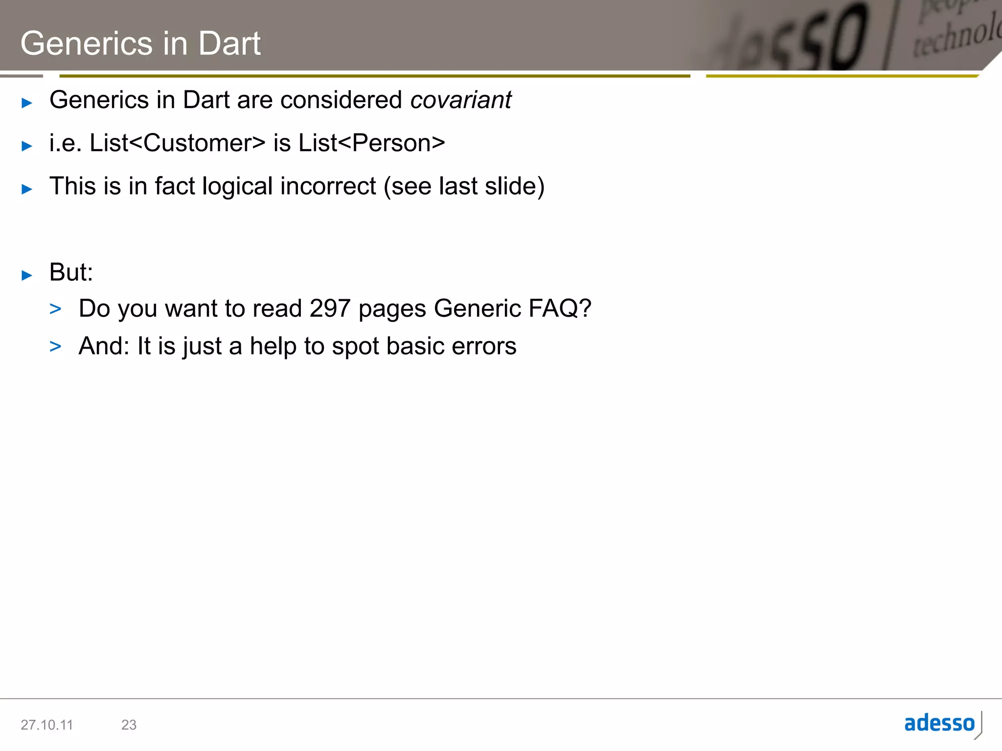 Generics in Dart
►    Generics in Dart are considered covariant
►    i.e. List<Customer> is List<Person>
►    This is in fact logical incorrect (see last slide)


►    But:
     >  Do you want to read 297 pages Generic FAQ?
     >  And: It is just a help to spot basic errors




27.10.11    23
 