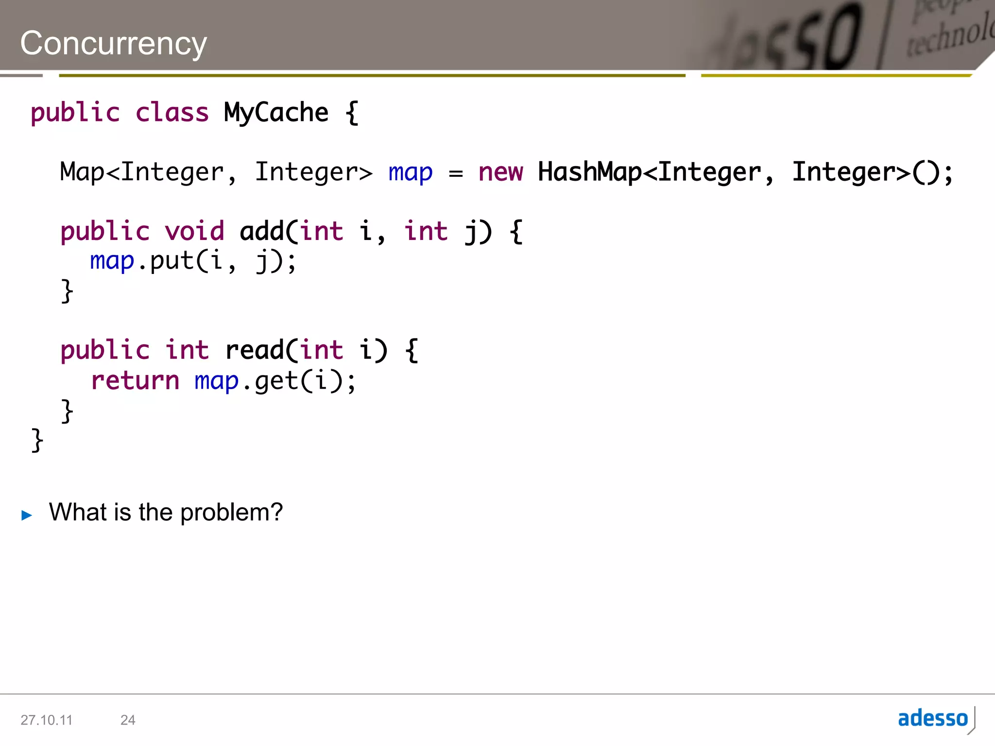 Concurrency

 public class MyCache {	
 	
   Map<Integer, Integer> map = new HashMap<Integer, Integer>();	
 	
   public void add(int i, int j) {	
      map.put(i, j);	
   }	
        		
   public int read(int i) {	
      return map.get(i);	
   }	
 }

►    What is the problem?




27.10.11   24
 