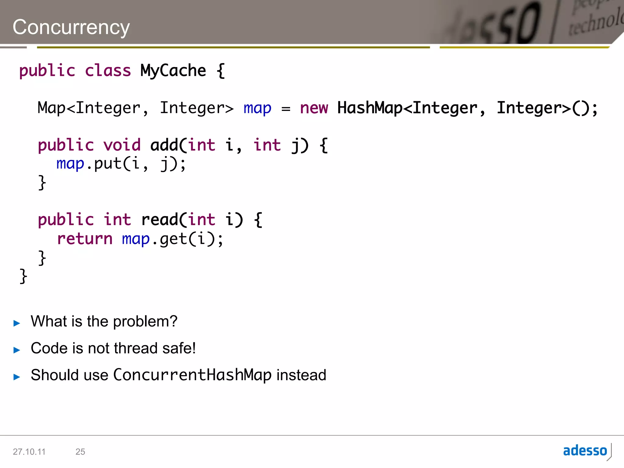 Concurrency

 public class MyCache {	
 	
   Map<Integer, Integer> map = new HashMap<Integer, Integer>();	
 	
   public void add(int i, int j) {	
      map.put(i, j);	
   }	
        		
   public int read(int i) {	
      return map.get(i);	
   }	
 }

►    What is the problem?
►    Code is not thread safe!
►    Should use ConcurrentHashMap instead



27.10.11   25
 