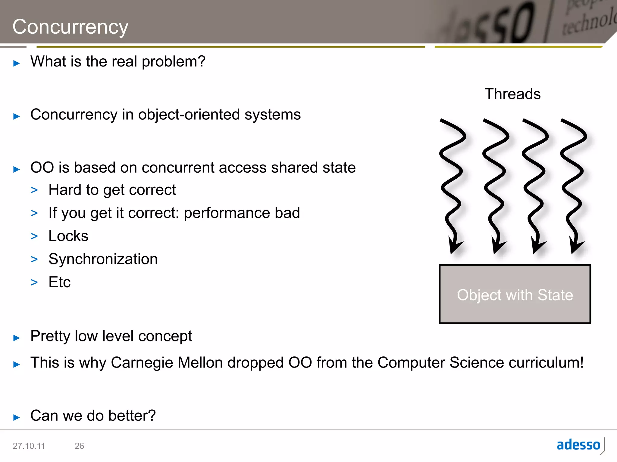 Concurrency
►    What is the real problem?

                                                                   Threads
►    Concurrency in object-oriented systems


►    OO is based on concurrent access shared state
     >  Hard to get correct
     >  If you get it correct: performance bad
     >  Locks
     >  Synchronization
     >  Etc
                                                               Object with State

►    Pretty low level concept
►    This is why Carnegie Mellon dropped OO from the Computer Science curriculum!


►    Can we do better?
27.10.11   26
 