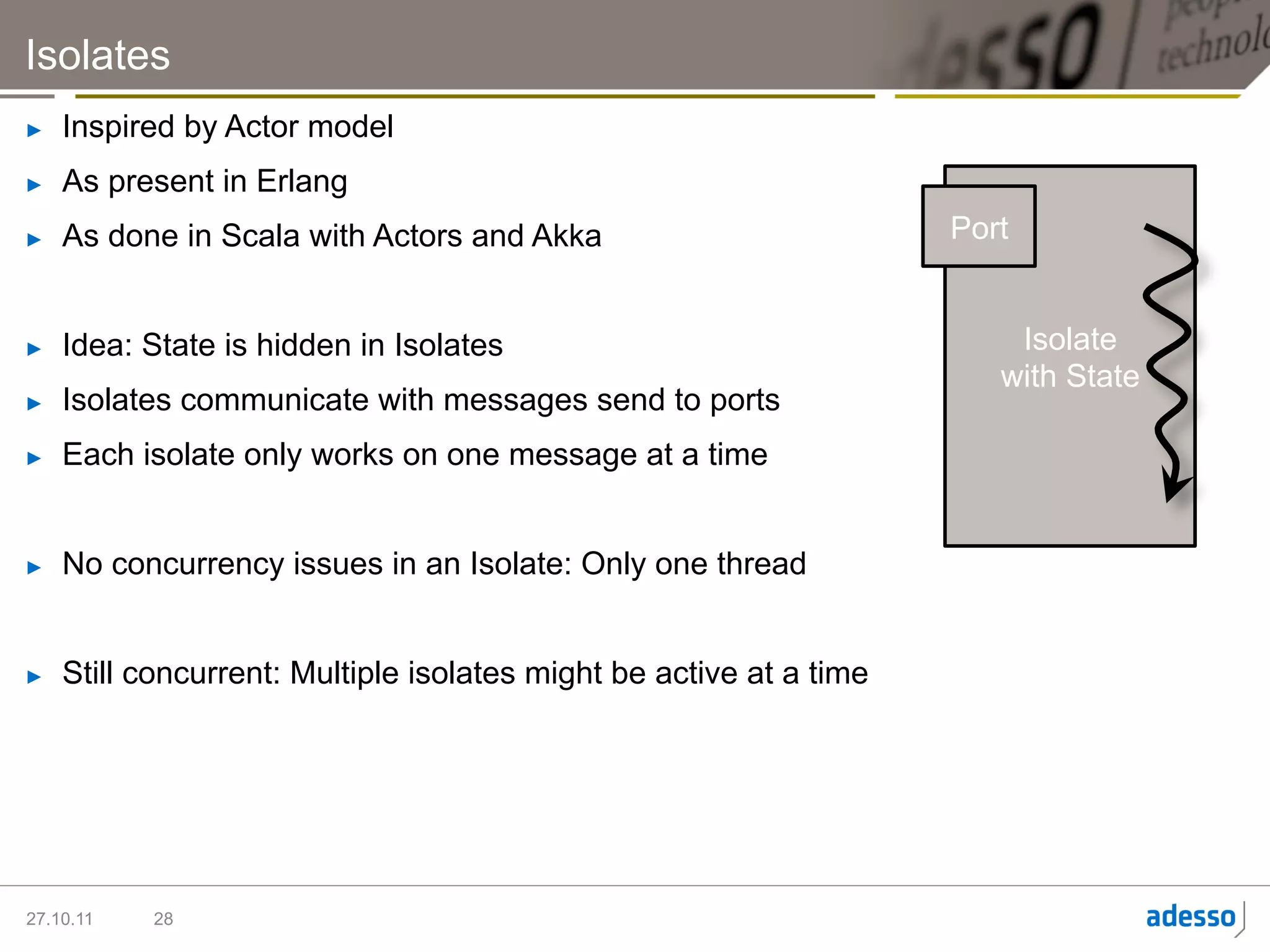 Isolates
►    Inspired by Actor model
►    As present in Erlang
►    As done in Scala with Actors and Akka                           Port


►    Idea: State is hidden in Isolates                                   Isolate
                                                                        with State
►    Isolates communicate with messages send to ports
►    Each isolate only works on one message at a time


►    No concurrency issues in an Isolate: Only one thread


►    Still concurrent: Multiple isolates might be active at a time




27.10.11   28
 