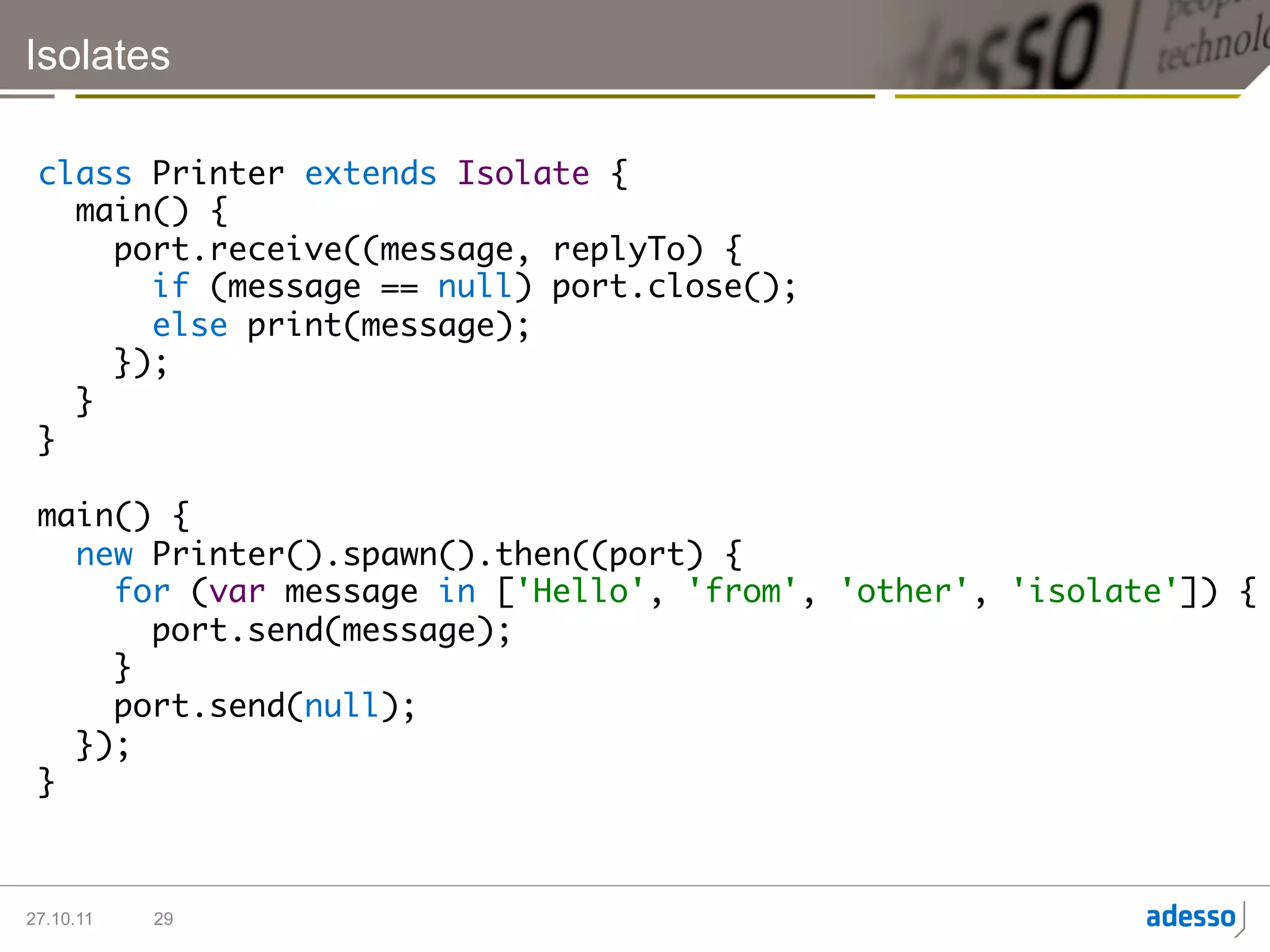 Isolates

 class Printer extends Isolate {	
    main() {	
       port.receive((message, replyTo) {	
          if (message == null) port.close();	
          else print(message);	
       });	
    }	
 }	
 	
 main() {	
    new Printer().spawn().then((port) {	
       for (var message in ['Hello', 'from', 'other', 'isolate']) {	
          port.send(message); 	
       }	
       port.send(null);	
    });	
 } 	



27.10.11   29
 