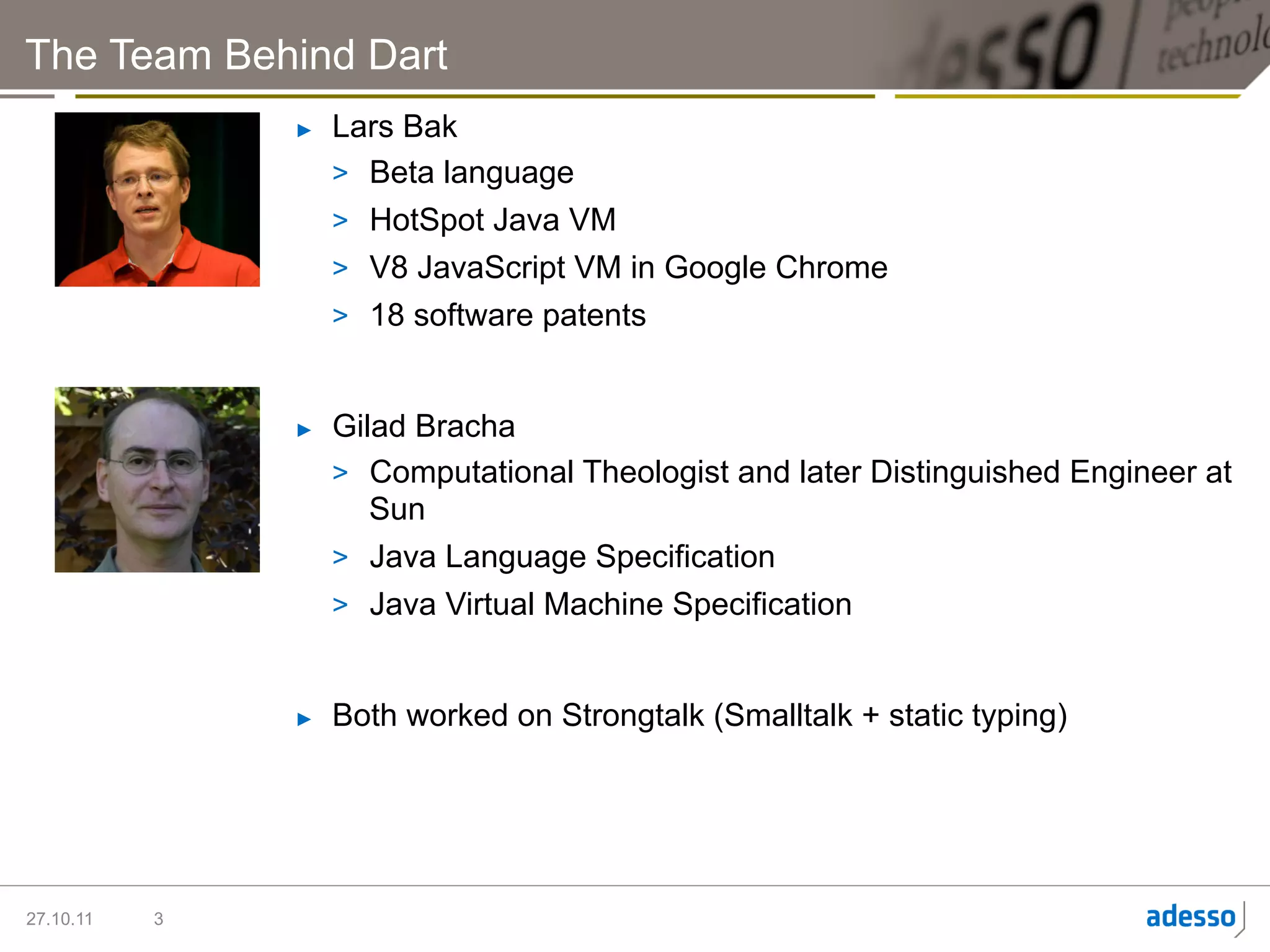 The Team Behind Dart
               ►    Lars Bak
                    >  Beta language
                    >  HotSpot Java VM
                    >  V8 JavaScript VM in Google Chrome
                    >  18 software patents


               ►    Gilad Bracha
                    >  Computational Theologist and later Distinguished Engineer at
                       Sun
                    >  Java Language Specification
                    >  Java Virtual Machine Specification


               ►    Both worked on Strongtalk (Smalltalk + static typing)




27.10.11   3
 