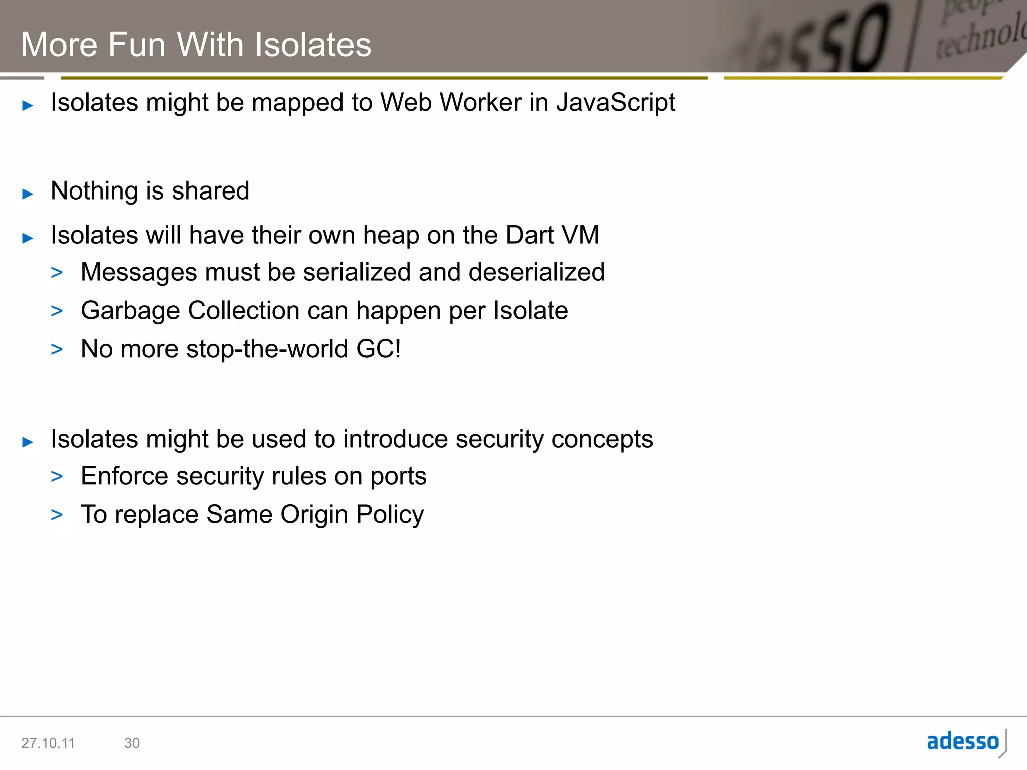 More Fun With Isolates
►    Isolates might be mapped to Web Worker in JavaScript


►    Nothing is shared
►    Isolates will have their own heap on the Dart VM
     >  Messages must be serialized and deserialized
     >  Garbage Collection can happen per Isolate
     >  No more stop-the-world GC!


►    Isolates might be used to introduce security concepts
     >  Enforce security rules on ports
     >  To replace Same Origin Policy




27.10.11   30
 