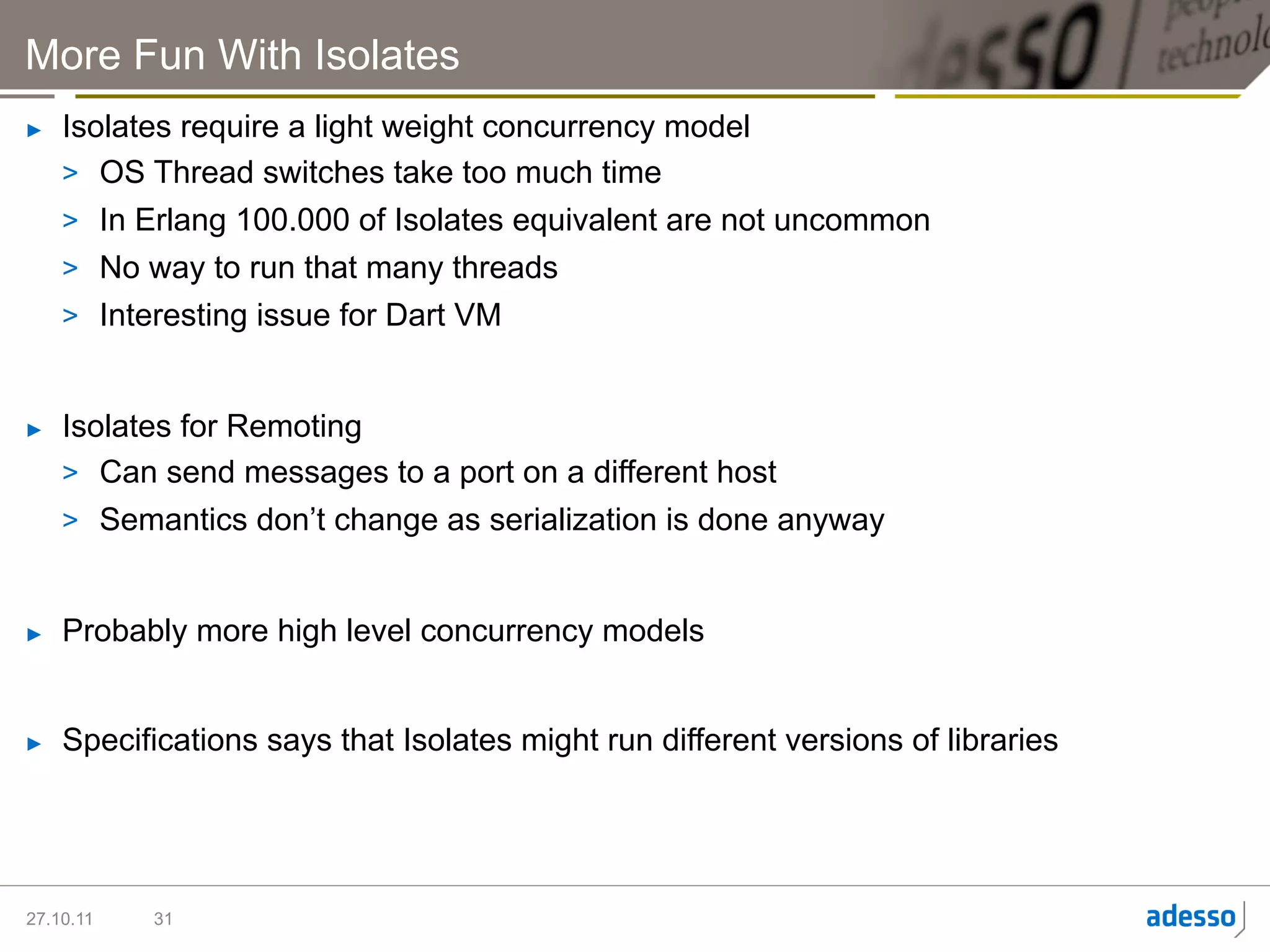 More Fun With Isolates
►    Isolates require a light weight concurrency model
     >  OS Thread switches take too much time
     >  In Erlang 100.000 of Isolates equivalent are not uncommon
     >  No way to run that many threads
     >  Interesting issue for Dart VM


►    Isolates for Remoting
     >  Can send messages to a port on a different host
     >  Semantics don’t change as serialization is done anyway


►    Probably more high level concurrency models


►    Specifications says that Isolates might run different versions of libraries




27.10.11   31
 